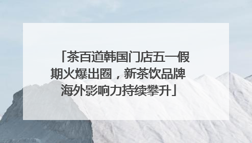 茶百道韩国门店五一假期火爆出圈，新茶饮品牌海外影响力持续攀升