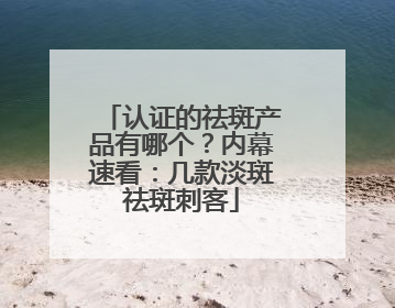 认证的祛斑产品有哪个？内幕速看：几款淡斑祛斑刺客