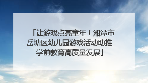 让游戏点亮童年！湘潭市岳塘区幼儿园游戏活动助推学前教育高质量发展