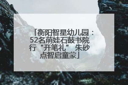 衡阳智星幼儿园：52名萌娃石鼓书院行“开笔礼” 朱砂点智启童蒙