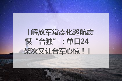 解放军常态化巡航震慑“台独”：单日24架次又让台军心惊！