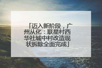 迈入新阶段，广州从化：联星村西华社城中村改造现状拆除全面完成