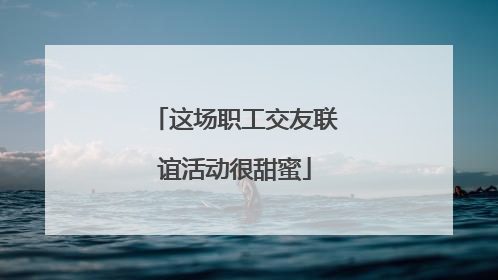 这场职工交友联谊活动很甜蜜