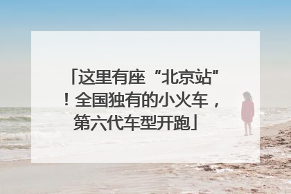 这里有座“北京站”！全国独有的小火车，第六代车型开跑