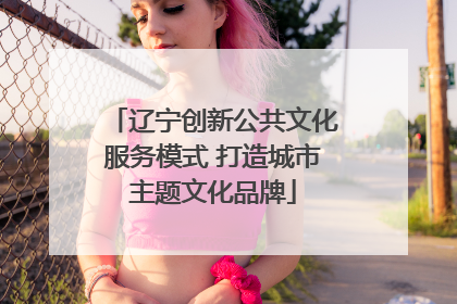辽宁创新公共文化服务模式 打造城市主题文化品牌