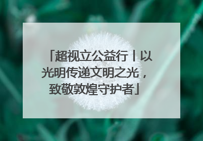 超视立公益行丨以光明传递文明之光，致敬敦煌守护者