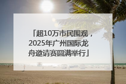 超10万市民围观，2025年广州国际龙舟邀请赛圆满举行