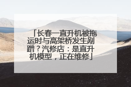 长春一直升机被拖运时与高架桥发生剐蹭？汽修店：是直升机模型，正在维修
