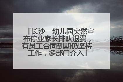 长沙一幼儿园突然宣布停业家长排队退费，有员工合同到期仍坚持工作，多部门介入