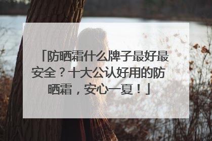 防晒霜什么牌子最好最安全？十大公认好用的防晒霜，安心一夏！