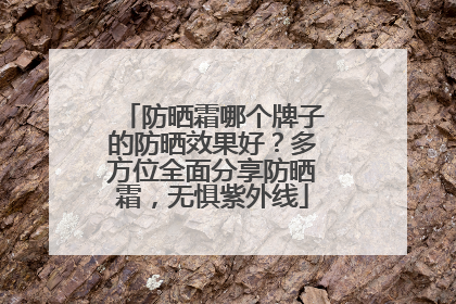 防晒霜哪个牌子的防晒效果好？多方位全面分享防晒霜，无惧紫外线