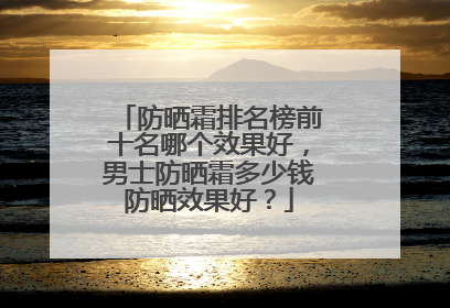 防晒霜排名榜前十名哪个效果好，男士防晒霜多少钱防晒效果好？
