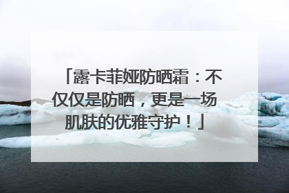 露卡菲娅防晒霜：不仅仅是防晒，更是一场肌肤的优雅守护！