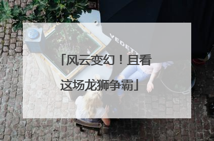 风云变幻！且看这场龙狮争霸