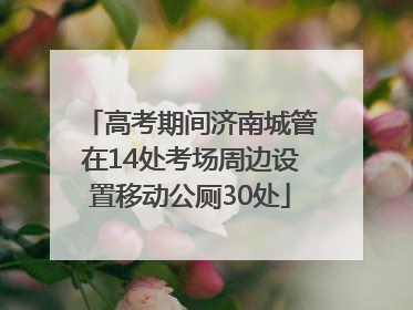 高考期间济南城管在14处考场周边设置移动公厕30处