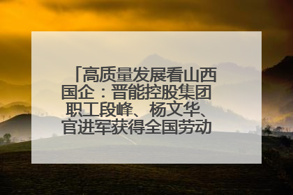 高质量发展看山西国企：晋能控股集团职工段峰、杨文华、官进军获得全国劳动模范荣誉称号