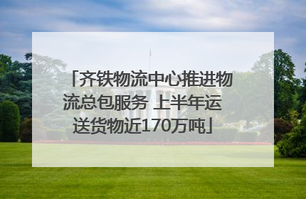 齐铁物流中心推进物流总包服务 上半年运送货物近170万吨