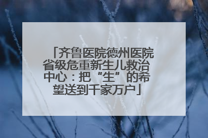 齐鲁医院德州医院省级危重新生儿救治中心：把“生”的希望送到千家万户