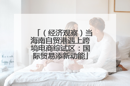 （经济观察）当海南自贸港遇上跨境电商综试区：国际贸易添新动能
