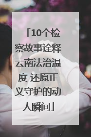 10个检察故事诠释云南法治温度 还原正义守护的动人瞬间