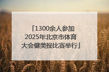 1300余人参加 2025年北京市体育大会健美操比赛举行
