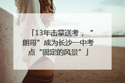 13年击掌送考，“朗哥”成为长沙一中考点“固定的风景”