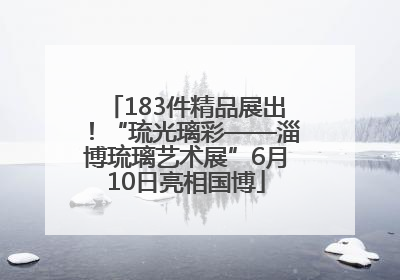 183件精品展出！“琉光璃彩——淄博琉璃艺术展”6月10日亮相国博