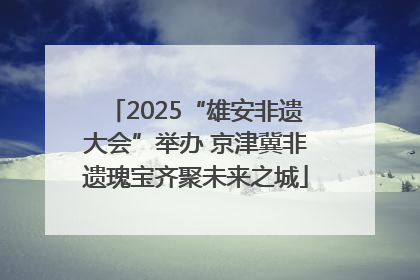 2025“雄安非遗大会”举办 京津冀非遗瑰宝齐聚未来之城
