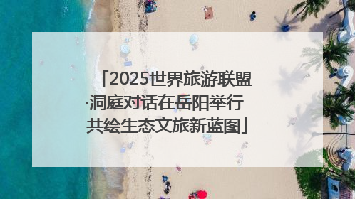 2025世界旅游联盟·洞庭对话在岳阳举行 共绘生态文旅新蓝图