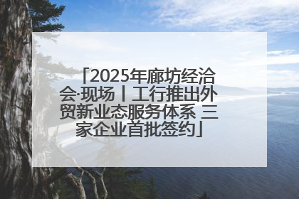 2025年廊坊经洽会·现场丨工行推出外贸新业态服务体系 三家企业首批签约