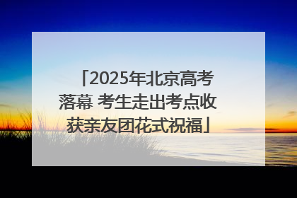 2025年北京高考落幕 考生走出考点收获亲友团花式祝福