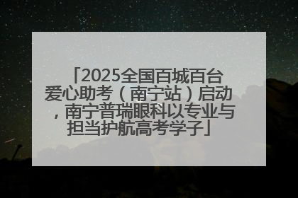 2025全国百城百台爱心助考（南宁站）启动，南宁普瑞眼科以专业与担当护航高考学子