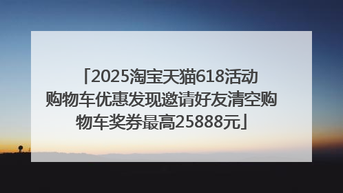 2025淘宝天猫618活动购物车优惠发现邀请好友清空购物车奖券最高25888元