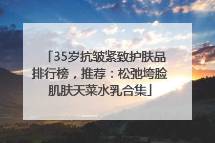 35岁抗皱紧致护肤品排行榜，推荐：松弛垮脸肌肤天菜水乳合集