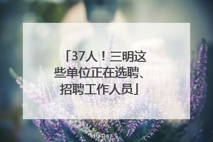 37人！三明这些单位正在选聘、招聘工作人员