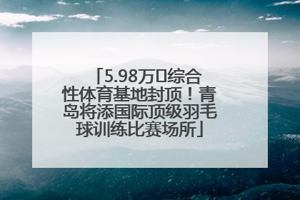 5.98万㎡综合性体育基地封顶！青岛将添国际顶级羽毛球训练比赛场所