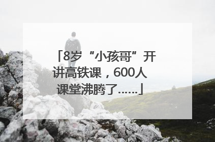 8岁“小孩哥”开讲高铁课，600人课堂沸腾了……
