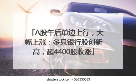 A股午后单边上行，大幅上涨：多只银行股创新高，超4400股收涨